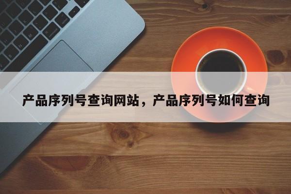 产品序列号查询网站,产品序列号如何查询